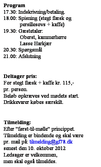 Tekstboks: Program
17.30: Indskrivning/betaling. 
18.00: Spisning (stegt flsk og
           persillesovs + kaffe)
19.30: Gstetaler: 
           Oberst, kammerherre
           Lasse Harkjr
20.30: Sprgsml
21.00: Afslutning
 
 
Deltager pris:
For stegt flsk + kaffe kr. 115,-
pr. person.
Belb opkrves ved mdets start. Drikkevarer kbes srskilt.
 
 
Tilmelding: 
Efter frst-til-mlle princippet.
Tilmelding er bindende og skal vre 
pr. mail p: tilmelding@gf78.dk 
senest den 10. oktober 2012
Ledsager er velkommen,
men skal ogs tilmeldes.
